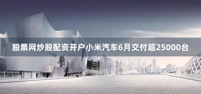 股票网炒股配资开户小米汽车6月交付超25000台