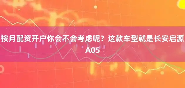 按月配资开户你会不会考虑呢？这款车型就是长安启源A05