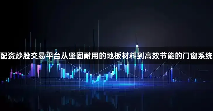 配资炒股交易平台从坚固耐用的地板材料到高效节能的门窗系统