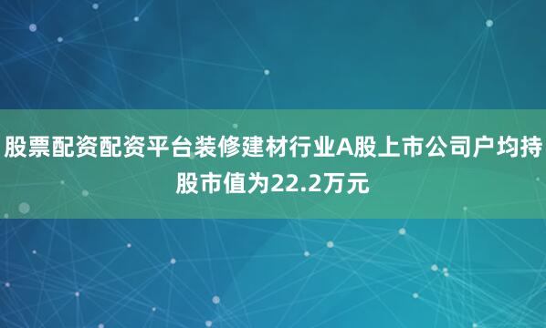 股票配资配资平台装修建材行业A股上市公司户均持股市值为22.2万元