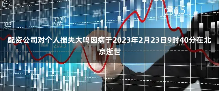 配资公司对个人损失大吗因病于2023年2月23日9时40分在北京逝世