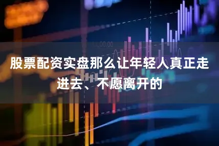 股票配资实盘那么让年轻人真正走进去、不愿离开的