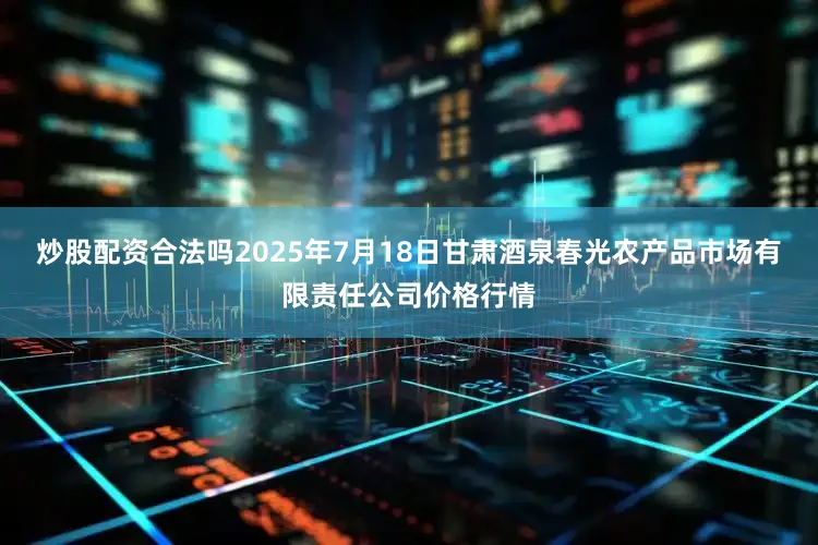 炒股配资合法吗2025年7月18日甘肃酒泉春光农产品市场有限责任公司价格行情