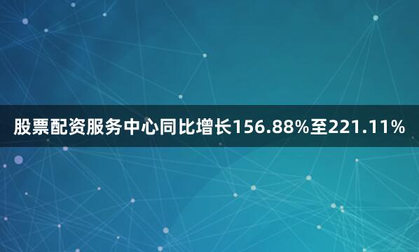 股票配资服务中心同比增长156.88%至221.11%