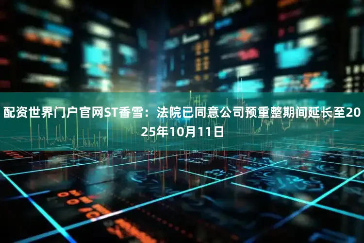 配资世界门户官网ST香雪：法院已同意公司预重整期间延长至2025年10月11日