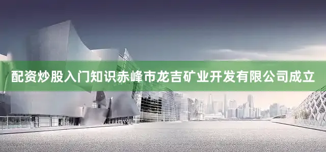配资炒股入门知识赤峰市龙吉矿业开发有限公司成立