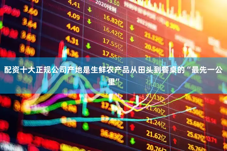 配资十大正规公司产地是生鲜农产品从田头到餐桌的“最先一公里”