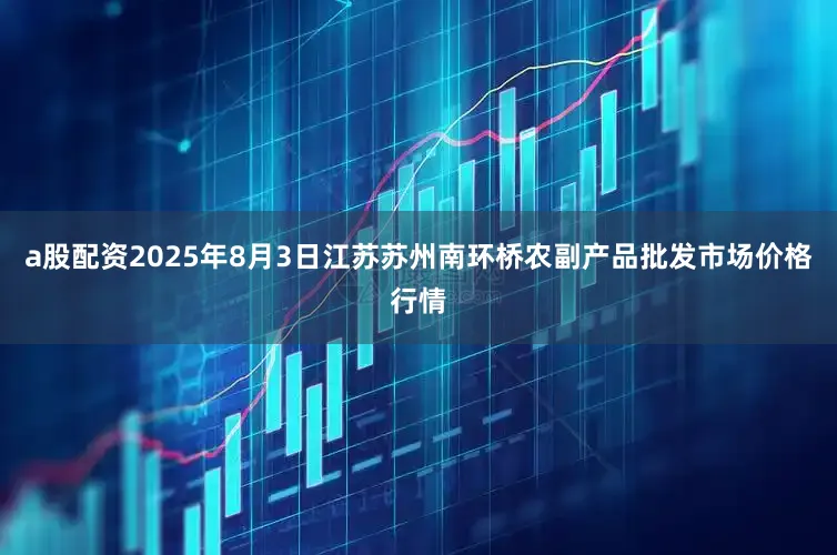 a股配资2025年8月3日江苏苏州南环桥农副产品批发市场价格行情