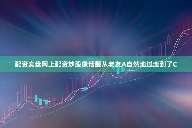 配资实盘网上配资炒股像话题从老友A自然地过渡到了C
