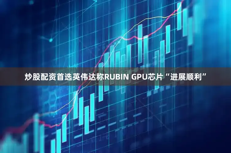 炒股配资首选英伟达称RUBIN GPU芯片“进展顺利”