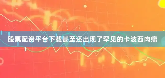 股票配资平台下载甚至还出现了罕见的卡波西肉瘤