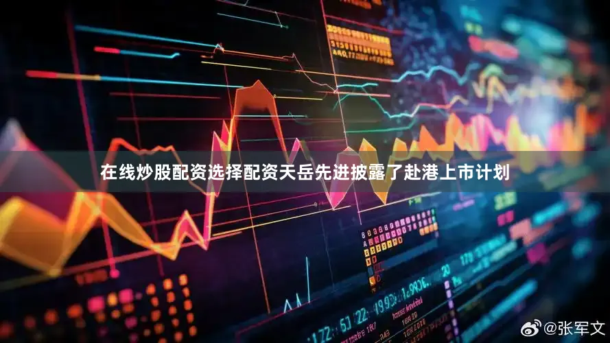 在线炒股配资选择配资天岳先进披露了赴港上市计划