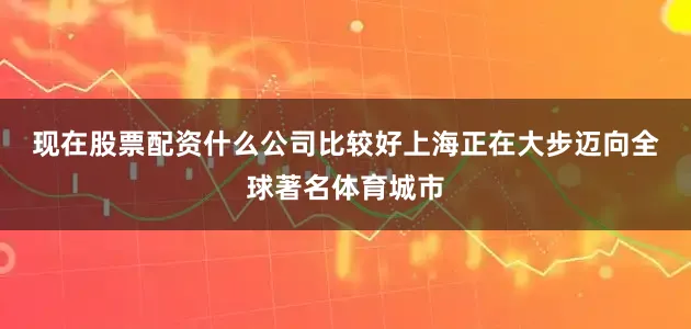 现在股票配资什么公司比较好　　上海正在大步迈向全球著名体育城市