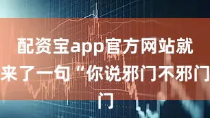 配资宝app官方网站就来了一句“你说邪门不邪门