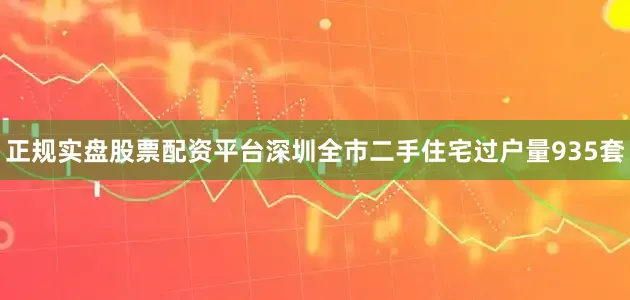 正规实盘股票配资平台深圳全市二手住宅过户量935套