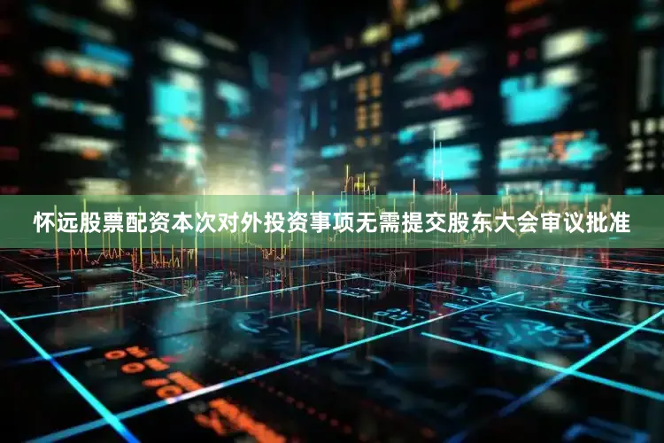 怀远股票配资本次对外投资事项无需提交股东大会审议批准