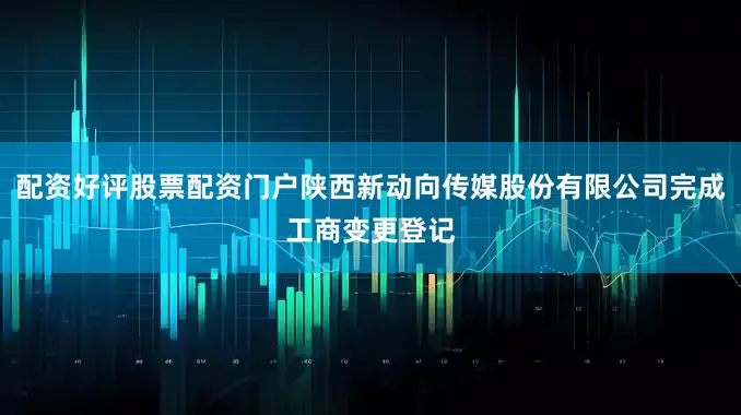 配资好评股票配资门户陕西新动向传媒股份有限公司完成工商变更登记