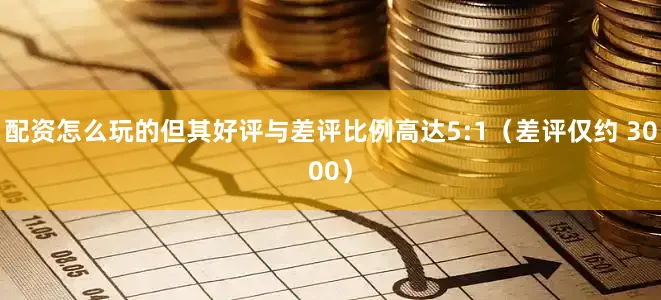配资怎么玩的但其好评与差评比例高达5:1（差评仅约 3000）