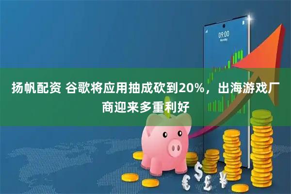 扬帆配资 谷歌将应用抽成砍到20%，出海游戏厂商迎来多重利好