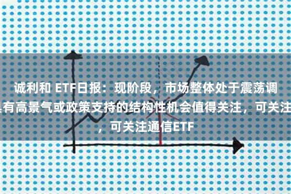诚利和 ETF日报：现阶段，市场整体处于震荡调整期，具有高景气或政策支持的结构性机会值得关注，可关注通信ETF