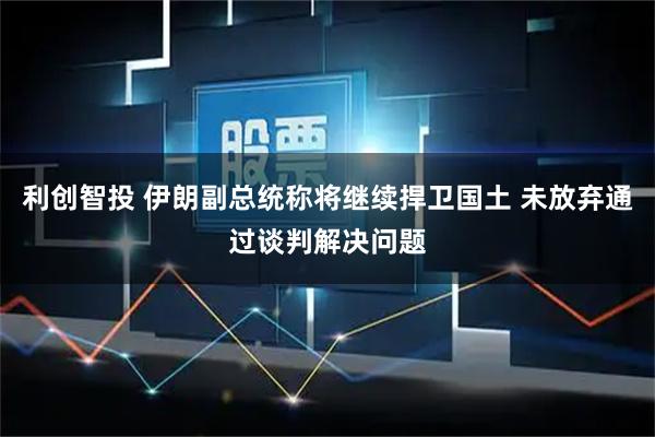 利创智投 伊朗副总统称将继续捍卫国土 未放弃通过谈判解决问题