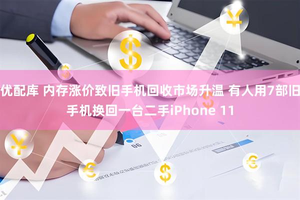 优配库 内存涨价致旧手机回收市场升温 有人用7部旧手机换回一台二手iPhone 11