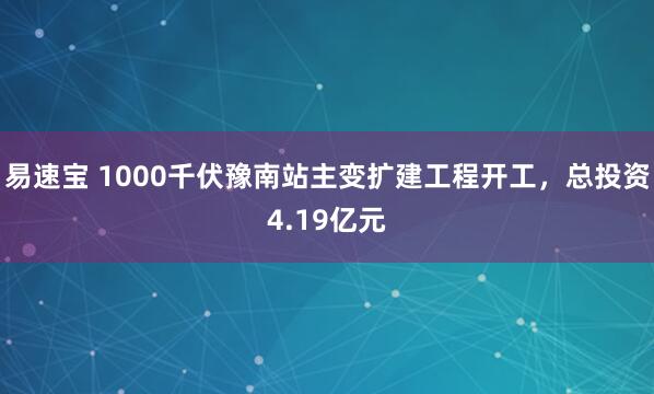 易速宝 1000千伏豫南站主变扩建工程开工，总投资4.19亿元