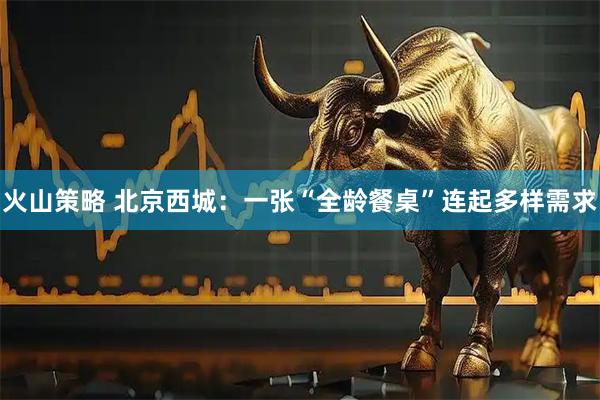 火山策略 北京西城：一张“全龄餐桌”连起多样需求