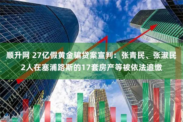顺升网 27亿假黄金骗贷案宣判：张青民、张淑民2人在塞浦路斯的17套房产等被依法追缴