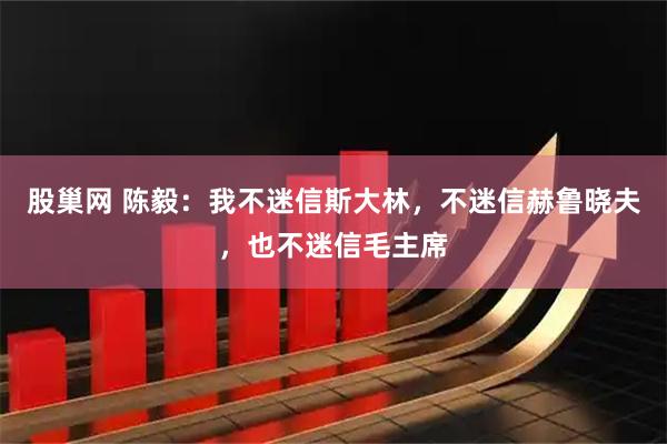 股巢网 陈毅：我不迷信斯大林，不迷信赫鲁晓夫，也不迷信毛主席