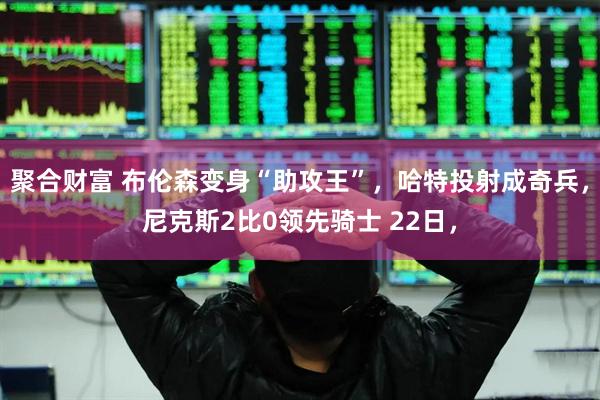 聚合财富 布伦森变身“助攻王”，哈特投射成奇兵，尼克斯2比0领先骑士 22日，