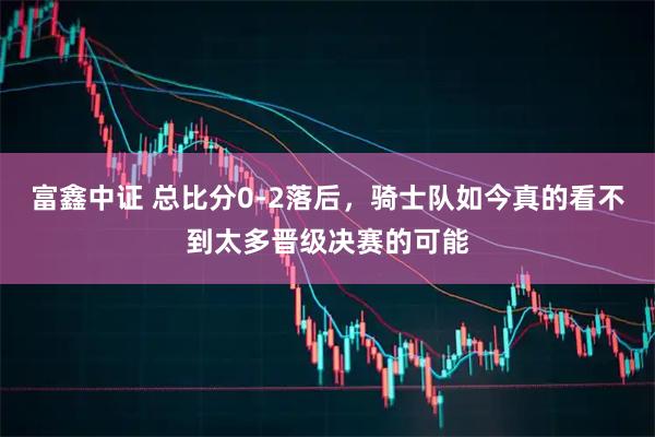 富鑫中证 总比分0-2落后，骑士队如今真的看不到太多晋级决赛的可能