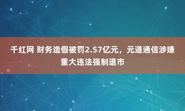 千红网 财务造假被罚2.57亿元，元道通信涉嫌重大违法强制退市