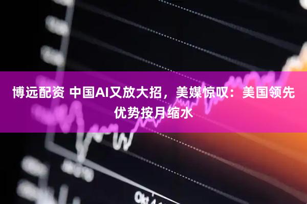 博远配资 中国AI又放大招，美媒惊叹：美国领先优势按月缩水