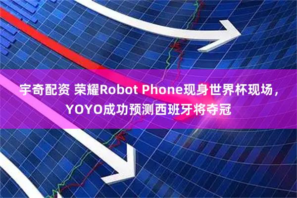 宇奇配资 荣耀Robot Phone现身世界杯现场，YOYO成功预测西班牙将夺冠