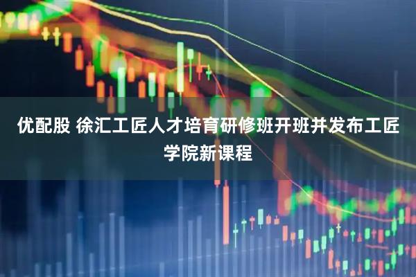 优配股 徐汇工匠人才培育研修班开班并发布工匠学院新课程