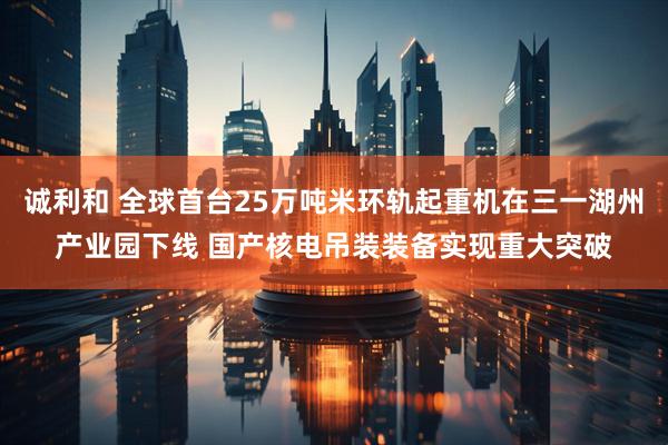 诚利和 全球首台25万吨米环轨起重机在三一湖州产业园下线 国产核电吊装装备实现重大突破