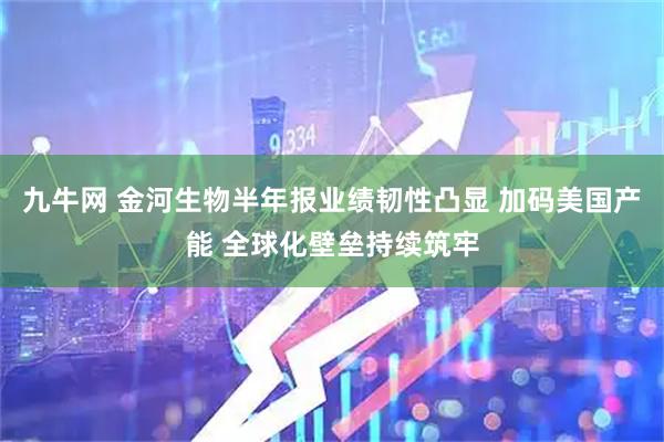 九牛网 金河生物半年报业绩韧性凸显 加码美国产能 全球化壁垒持续筑牢