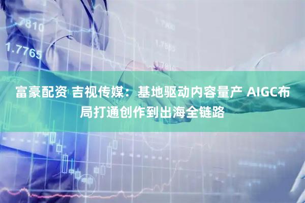 富豪配资 吉视传媒：基地驱动内容量产 AIGC布局打通创作到出海全链路